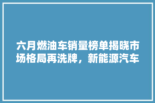 六月燃油车销量榜单揭晓市场格局再洗牌，新能源汽车崛起