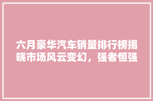 六月豪华汽车销量排行榜揭晓市场风云变幻，强者恒强