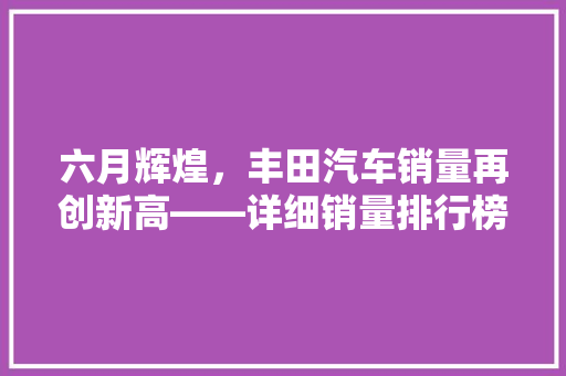 六月辉煌，丰田汽车销量再创新高——详细销量排行榜背后的奥秘