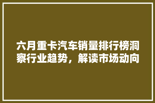六月重卡汽车销量排行榜洞察行业趋势，解读市场动向