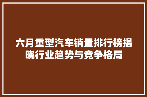 六月重型汽车销量排行榜揭晓行业趋势与竞争格局