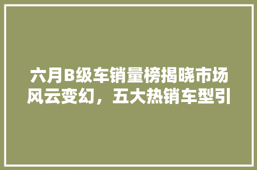 六月B级车销量榜揭晓市场风云变幻，五大热销车型引领潮流
