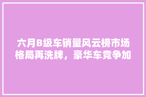 六月B级车销量风云榜市场格局再洗牌，豪华车竞争加剧