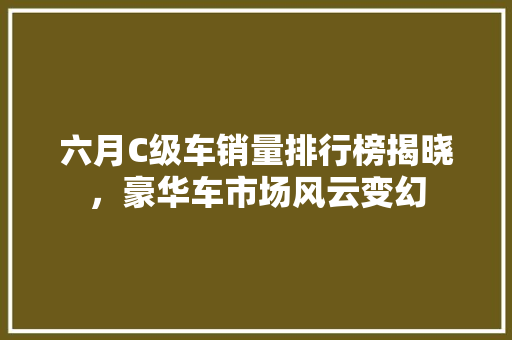 六月C级车销量排行榜揭晓，豪华车市场风云变幻