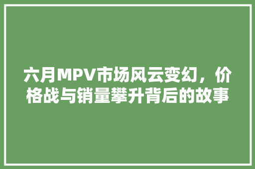 六月MPV市场风云变幻，价格战与销量攀升背后的故事