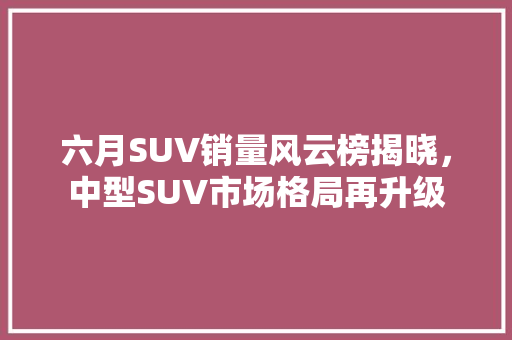 六月SUV销量风云榜揭晓，中型SUV市场格局再升级