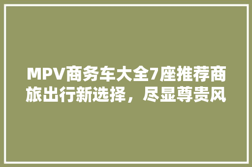 MPV商务车大全7座推荐商旅出行新选择，尽显尊贵风范