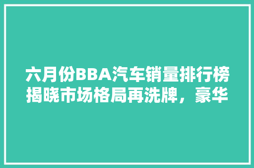 六月份BBA汽车销量排行榜揭晓市场格局再洗牌，豪华车赛道风云变幻