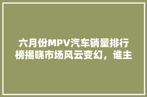 六月份MPV汽车销量排行榜揭晓市场风云变幻，谁主沉浮