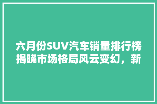六月份SUV汽车销量排行榜揭晓市场格局风云变幻，新能源车型崛起