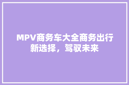 MPV商务车大全商务出行新选择，驾驭未来