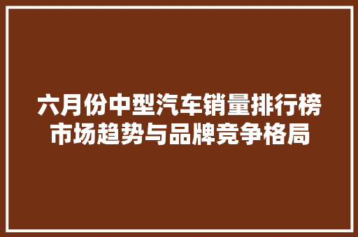 六月份中型汽车销量排行榜市场趋势与品牌竞争格局