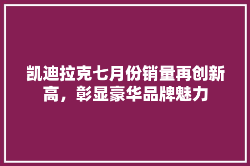 凯迪拉克七月份销量再创新高，彰显豪华品牌魅力
