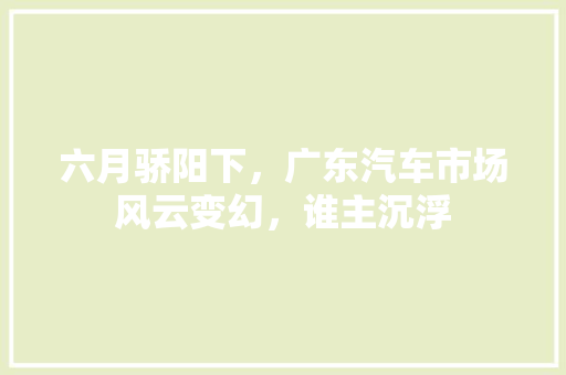 六月骄阳下，广东汽车市场风云变幻，谁主沉浮