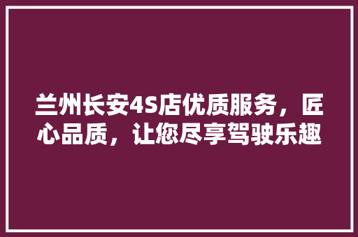 兰州长安4S店优质服务，匠心品质，让您尽享驾驶乐趣