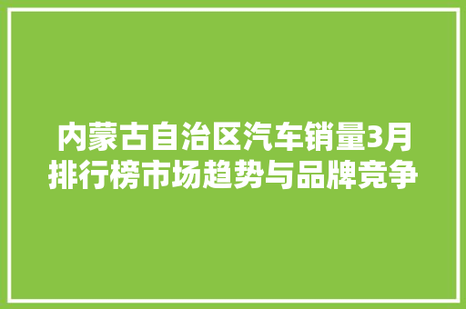 内蒙古自治区汽车销量3月排行榜市场趋势与品牌竞争格局