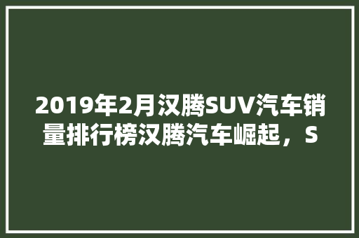 2019年2月汉腾SUV汽车销量排行榜汉腾汽车崛起，SUV市场再掀风云