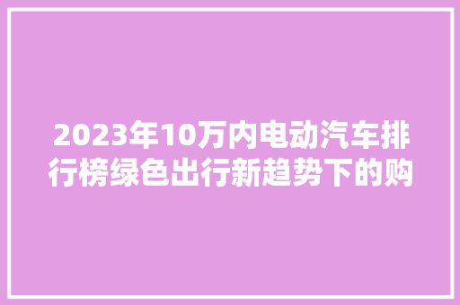 2023年10万内电动汽车排行榜绿色出行新趋势下的购车指南
