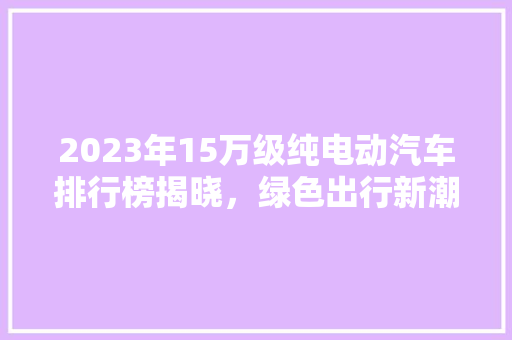 2023年15万级纯电动汽车排行榜揭晓，绿色出行新潮流