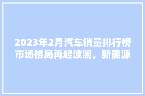 2023年2月汽车销量排行榜市场格局再起波澜，新能源汽车异军突起