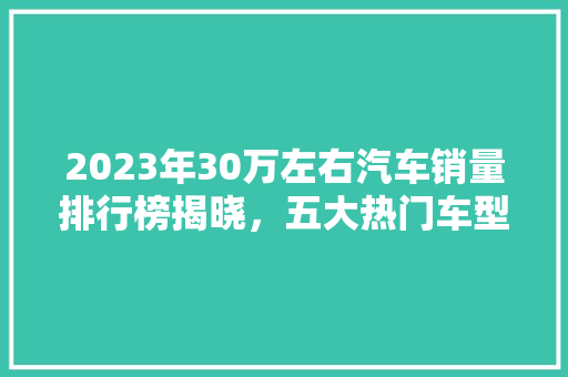 2023年30万左右汽车销量排行榜揭晓，五大热门车型引领市场风向标