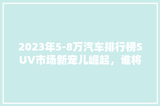 2023年5-8万汽车排行榜SUV市场新宠儿崛起，谁将引领潮流