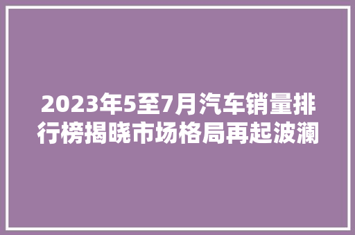 2023年5至7月汽车销量排行榜揭晓市场格局再起波澜