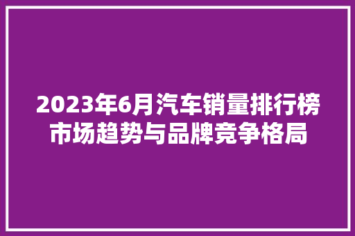 2023年6月汽车销量排行榜市场趋势与品牌竞争格局