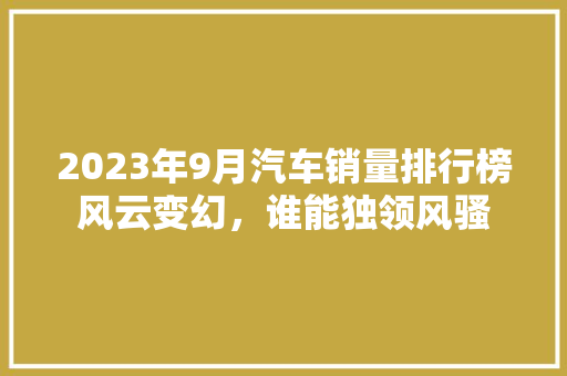 2023年9月汽车销量排行榜风云变幻，谁能独领风骚
