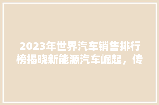 2023年世界汽车销售排行榜揭晓新能源汽车崛起，传统车企面临挑战