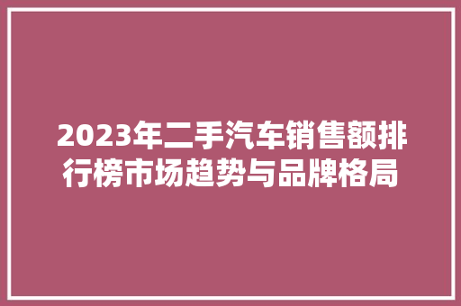 2023年二手汽车销售额排行榜市场趋势与品牌格局