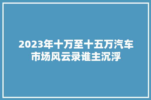 2023年十万至十五万汽车市场风云录谁主沉浮