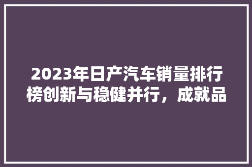 2023年日产汽车销量排行榜创新与稳健并行，成就品牌辉煌