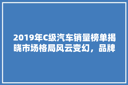2019年C级汽车销量榜单揭晓市场格局风云变幻，品牌实力再证辉煌