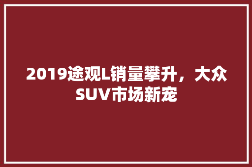 2019途观L销量攀升，大众SUV市场新宠