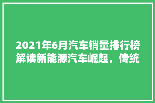 2021年6月汽车销量排行榜解读新能源汽车崛起，传统车企面临挑战