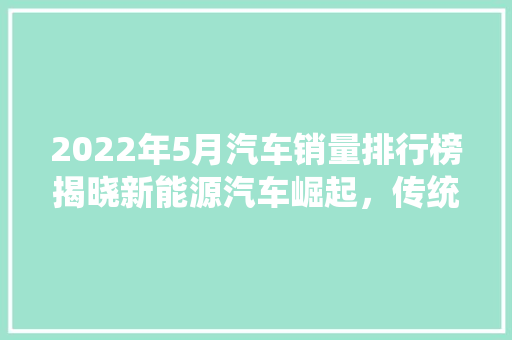 2022年5月汽车销量排行榜揭晓新能源汽车崛起，传统车企加速转型