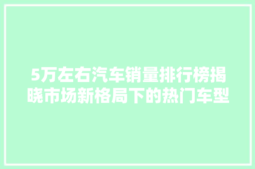 5万左右汽车销量排行榜揭晓市场新格局下的热门车型盘点