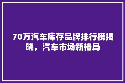 70万汽车库存品牌排行榜揭晓，汽车市场新格局