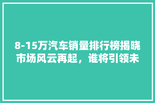 8-15万汽车销量排行榜揭晓市场风云再起，谁将引领未来
