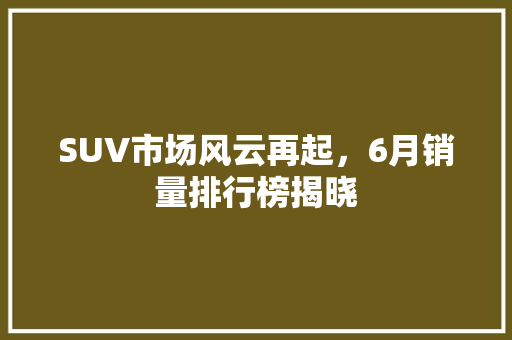 SUV市场风云再起，6月销量排行榜揭晓