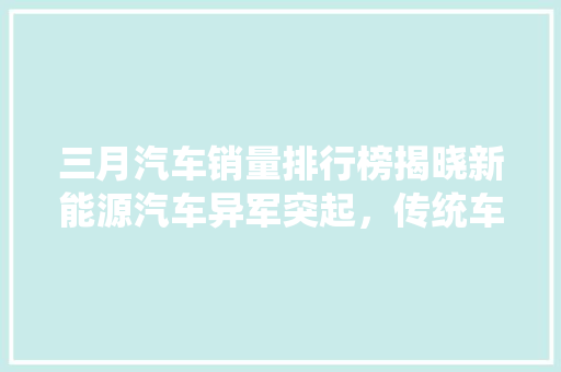 三月汽车销量排行榜揭晓新能源汽车异军突起，传统车企面临挑战