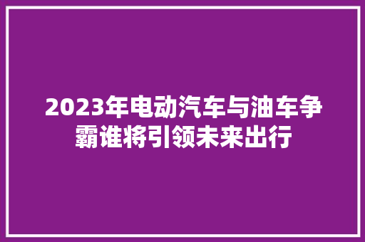 2023年电动汽车与油车争霸谁将引领未来出行