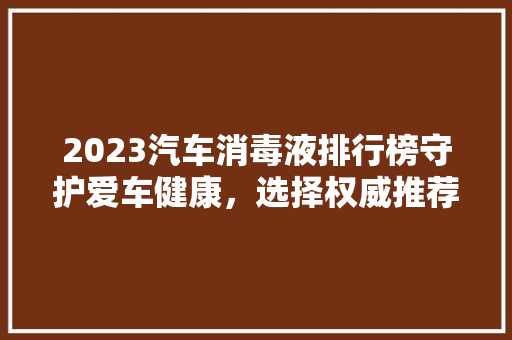 2023汽车消毒液排行榜守护爱车健康，选择权威推荐