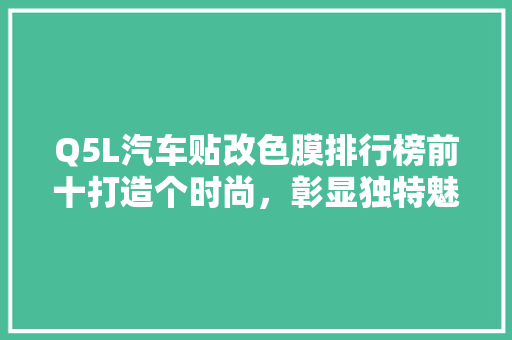 Q5L汽车贴改色膜排行榜前十打造个时尚，彰显独特魅力