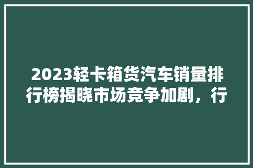 2023轻卡箱货汽车销量排行榜揭晓市场竞争加剧，行业格局重塑