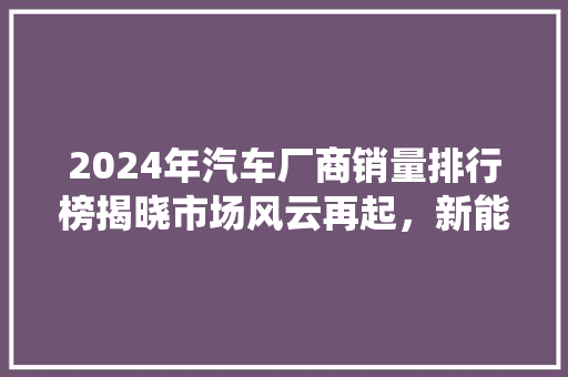 2024年汽车厂商销量排行榜揭晓市场风云再起，新能源与传统车企角逐加剧