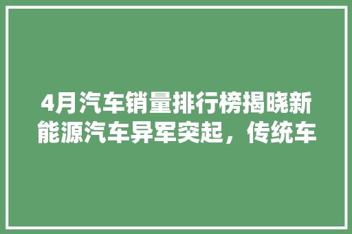 4月汽车销量排行榜揭晓新能源汽车异军突起，传统车企如何应对