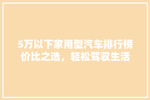 5万以下家用型汽车排行榜价比之选，轻松驾驭生活