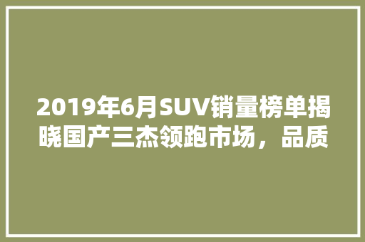 2019年6月SUV销量榜单揭晓国产三杰领跑市场，品质与创新驱动发展
